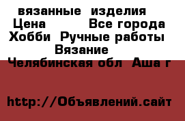 вязанные  изделия  › Цена ­ 100 - Все города Хобби. Ручные работы » Вязание   . Челябинская обл.,Аша г.